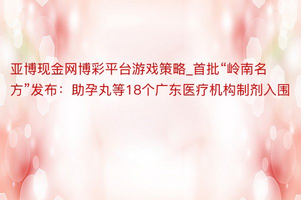 亚博现金网博彩平台游戏策略_首批“岭南名方”发布：助孕丸等18个广东医疗机构制剂入围