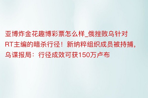 亚博炸金花趣博彩票怎么样_俄挫败乌针对RT主编的暗杀行径！新纳粹组织成员被持捕，乌谍报局：行径成效可获150万卢布