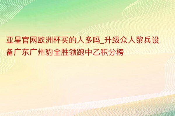 亚星官网欧洲杯买的人多吗_升级众人黎兵设备广东广州豹全胜领跑中乙积分榜