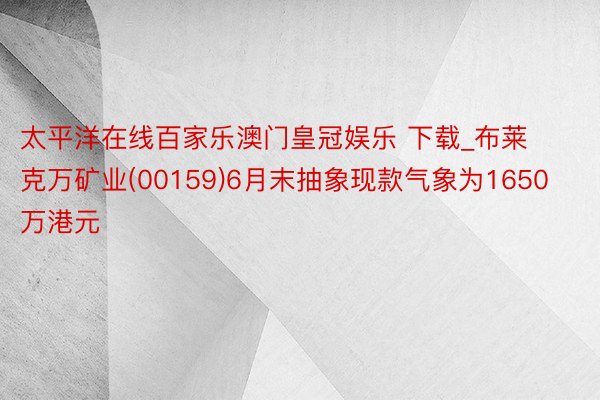 太平洋在线百家乐澳门皇冠娱乐 下载_布莱克万矿业(00159)6月末抽象现款气象为1650万港元