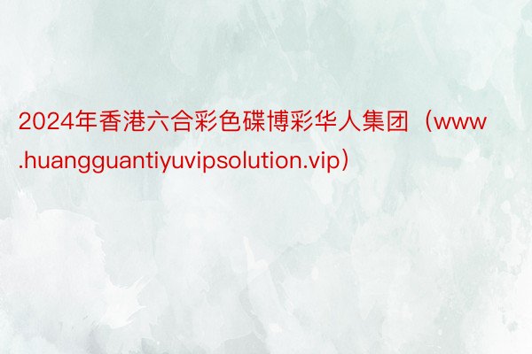 2024年香港六合彩色碟博彩华人集团（www.huangguantiyuvipsolution.vip）