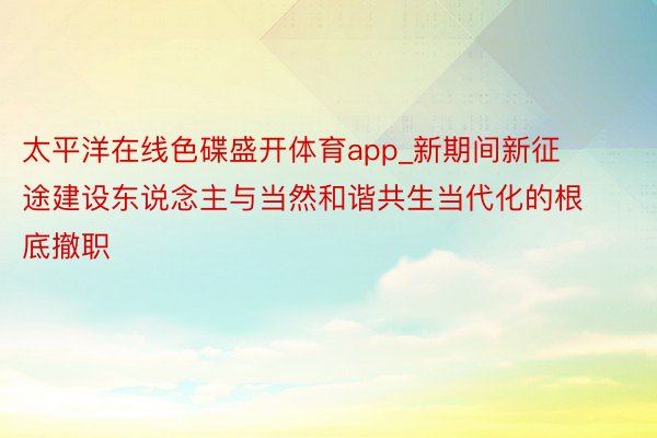 太平洋在线色碟盛开体育app_新期间新征途建设东说念主与当然和谐共生当代化的根底撤职