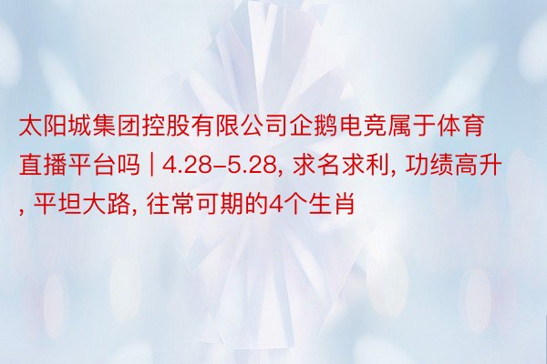 太阳城集团控股有限公司企鹅电竞属于体育直播平台吗 | 4.28-5.28， 求名求利， 功绩高升， 平坦大路， 往常可期的4个生肖