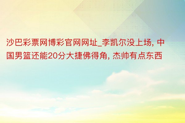 沙巴彩票网博彩官网网址_李凯尔没上场， 中国男篮还能20分大捷佛得角， 杰帅有点东西