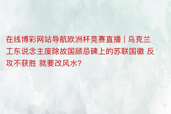 在线博彩网站导航欧洲杯竞赛直播 | 乌克兰工东说念主废除故国顾忌碑上的苏联国徽 反攻不获胜 就要改风水？