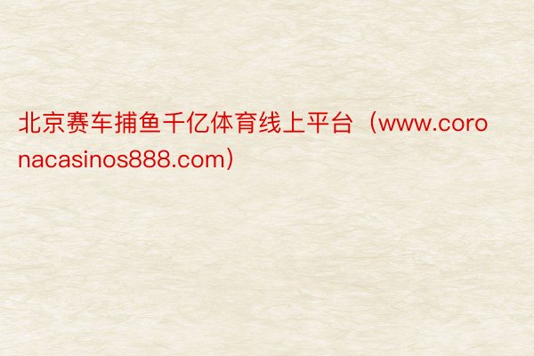 北京赛车捕鱼千亿体育线上平台（www.coronacasinos888.com）
