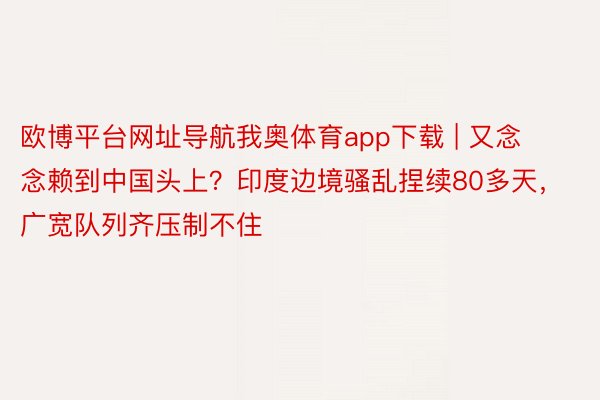 欧博平台网址导航我奥体育app下载 | 又念念赖到中国头上？印度边境骚乱捏续80多天，广宽队列齐压制不住