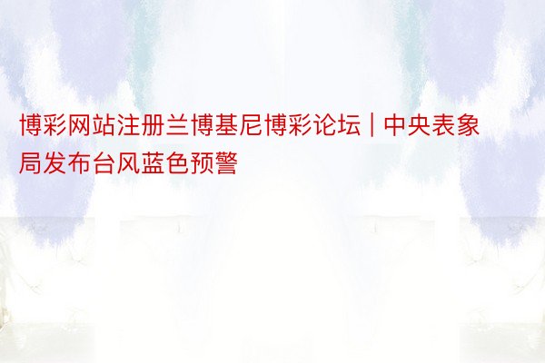 博彩网站注册兰博基尼博彩论坛 | 中央表象局发布台风蓝色预警
