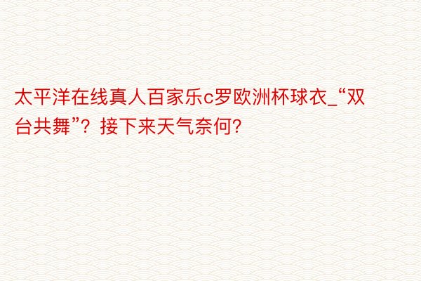 太平洋在线真人百家乐c罗欧洲杯球衣_“双台共舞”？接下来天气奈何？