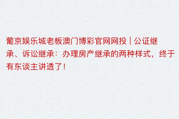 葡京娱乐城老板澳门博彩官网网投 | 公证继承、诉讼继承：办理房产继承的两种样式，终于有东谈主讲透了！