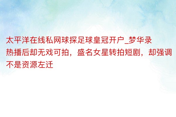 太平洋在线私网球探足球皇冠开户_梦华录热播后却无戏可拍，盛名女星转拍短剧，却强调不是资源左迁