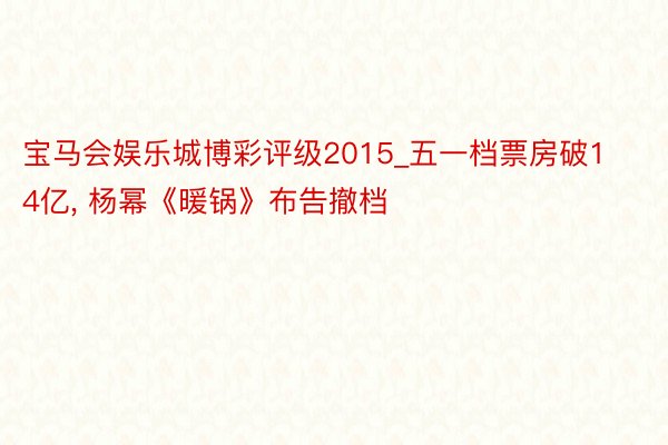 宝马会娱乐城博彩评级2015_五一档票房破14亿， 杨幂《暖锅》布告撤档