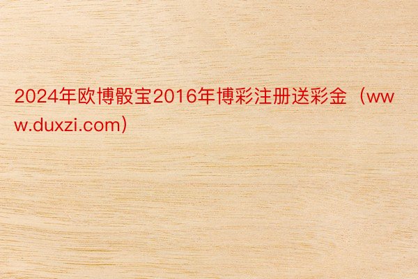 2024年欧博骰宝2016年博彩注册送彩金（www.duxzi.com）