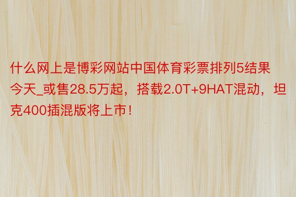 什么网上是博彩网站中国体育彩票排列5结果今天_或售28.5万起，搭载2.0T+9HAT混动，坦克400插混版将上市！