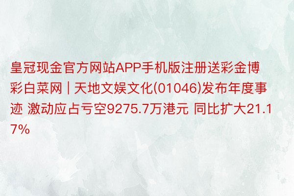 皇冠现金官方网站APP手机版注册送彩金博彩白菜网 | 天地文娱文化(01046)发布年度事迹 激动应占亏空9275.7万港元 同比扩大21.17%